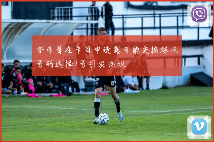 字母哥在节目中透露可能更换球衣号码选择7号引发热议
