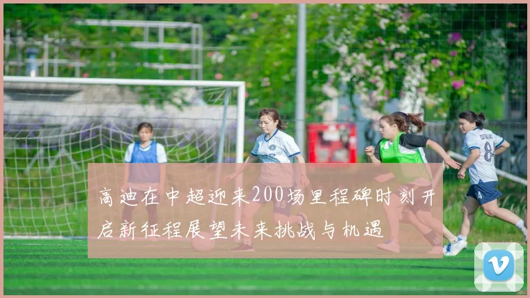 高迪在中超迎来200场里程碑时刻开启新征程展望未来挑战与机遇