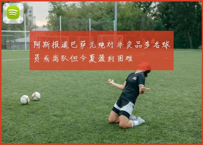 阿斯报道巴萨无绝对非卖品多名球员或离队但今夏盈利困难