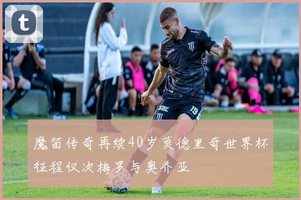 魔笛传奇再续40岁莫德里奇世界杯征程仅次梅罗与奥乔亚