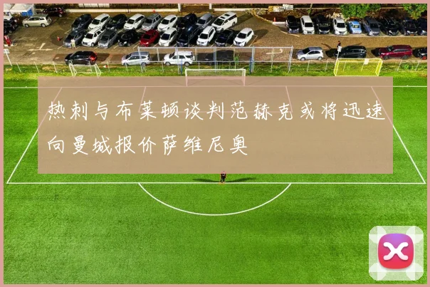 热刺与布莱顿谈判范赫克或将迅速向曼城报价萨维尼奥