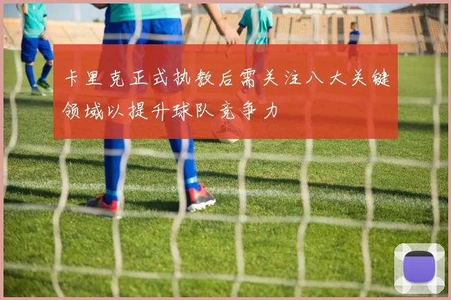 卡里克正式执教后需关注八大关键领域以提升球队竞争力
