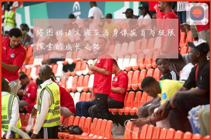 塔图姆谈文班亚马身体发育与极限探索的成长之路