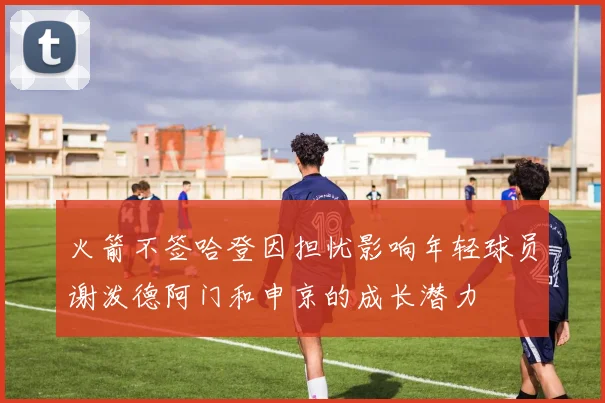 火箭不签哈登因担忧影响年轻球员谢泼德阿门和申京的成长潜力