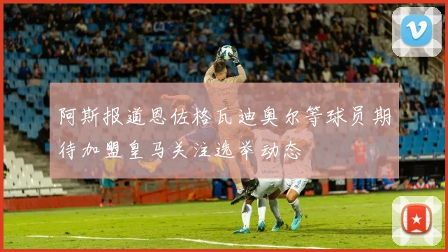 阿斯报道恩佐格瓦迪奥尔等球员期待加盟皇马关注选举动态