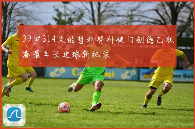 39岁314天的哲科替补破门创德乙联赛最年长进球新纪录