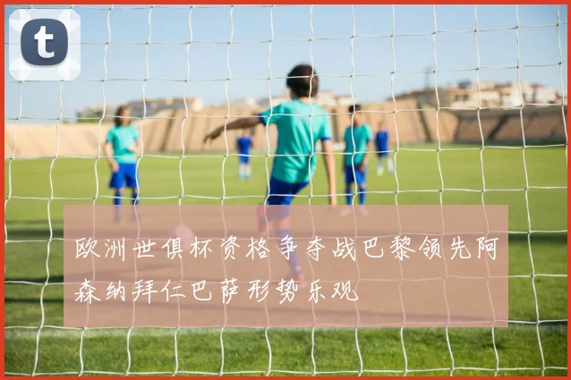 欧洲世俱杯资格争夺战巴黎领先阿森纳拜仁巴萨形势乐观