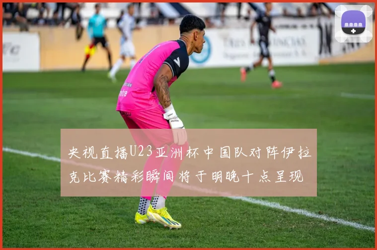 央视直播U23亚洲杯中国队对阵伊拉克比赛精彩瞬间将于明晚十点呈现