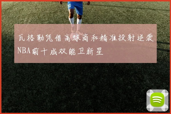 瓦格勒凭借高球商和精准投射逆袭NBA前十成双能卫新星