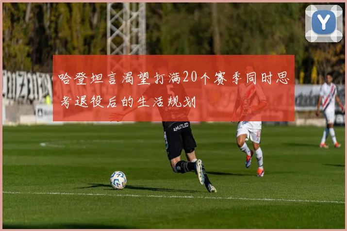 哈登坦言渴望打满20个赛季同时思考退役后的生活规划
