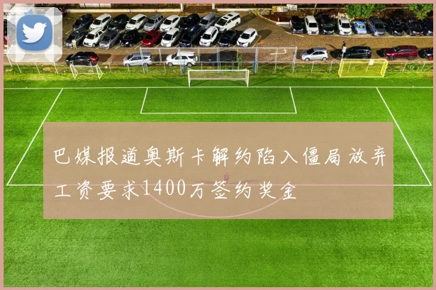巴媒报道奥斯卡解约陷入僵局放弃工资要求1400万签约奖金