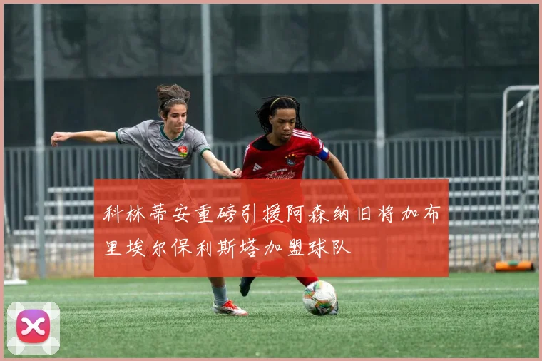 科林蒂安重磅引援阿森纳旧将加布里埃尔保利斯塔加盟球队