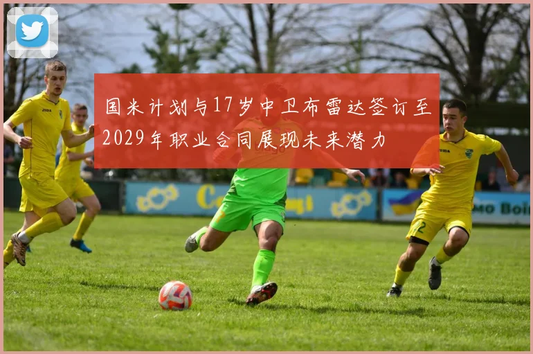 国米计划与17岁中卫布雷达签订至2029年职业合同展现未来潜力